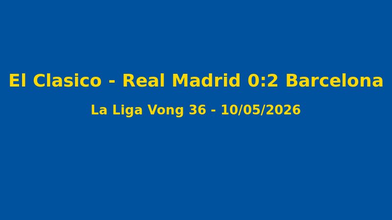 Kết Quả La Liga Vòng 36: Barcelona 2-0 Real Madrid, Blaugrana Vô Địch Trước 3 Vòng